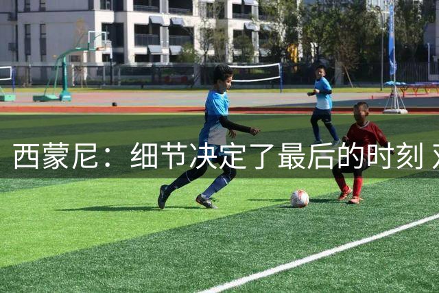 西蒙尼：细节决定了最后的时刻 双方都踢得不舒服